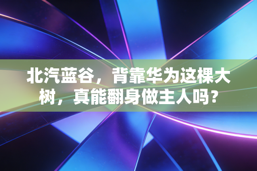北汽蓝谷，背靠华为这棵大树，真能翻身做主人吗？