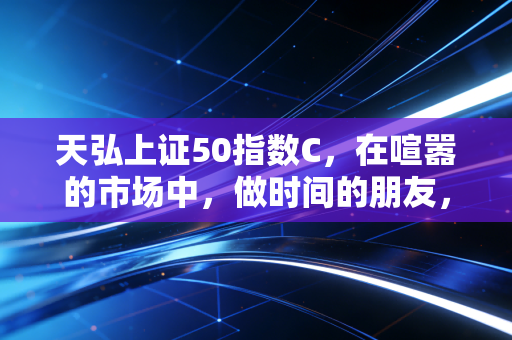 天弘上证50指数C，在喧嚣的市场中，做时间的朋友，拥抱核心资产的稳健力量