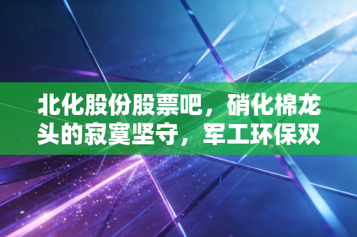 北化股份股票吧，硝化棉龙头的寂寞坚守，军工环保双轮驱动下的机会与博弈
