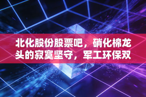 北化股份股票吧，硝化棉龙头的寂寞坚守，军工环保双轮驱动下的机会与博弈