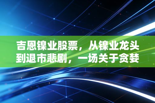 吉恩镍业股票，从镍业龙头到退市悲剧，一场关于贪婪与周期的深度复盘