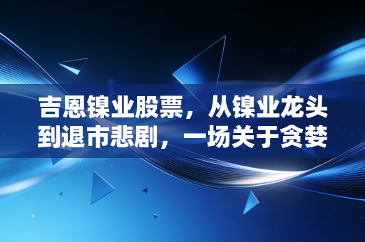 吉恩镍业股票,从镍业龙头到退市悲剧,一场关于贪婪与周期的深度复盘