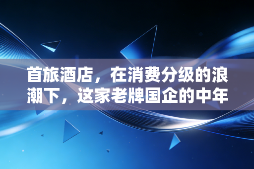 首旅酒店，在消费分级的浪潮下，这家老牌国企的中年突围与价值重估