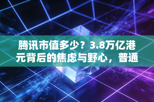腾讯市值多少？3.8万亿港元背后的焦虑与野心，普通人该如何读懂这只企鹅？