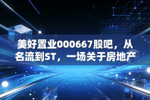 美好置业000667股吧，从名流到ST，一场关于房地产转型与散户坚守的悲歌