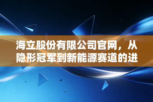 海立股份有限公司官网，从隐形冠军到新能源赛道的进阶之路