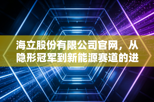 海立股份有限公司官网，从隐形冠军到新能源赛道的进阶之路