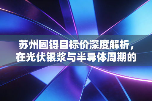 苏州固锝目标价深度解析，在光伏银浆与半导体周期的夹缝中，寻找被低估的价值锚点