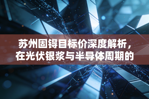 苏州固锝目标价深度解析，在光伏银浆与半导体周期的夹缝中，寻找被低估的价值锚点