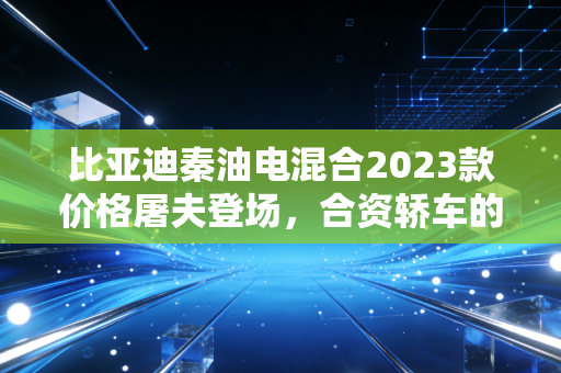 比亚迪秦油电混合2023款价格屠夫登场，合资轿车的末日还是消费者的狂欢？