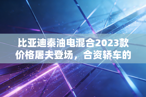 比亚迪秦油电混合2023款价格屠夫登场，合资轿车的末日还是消费者的狂欢？