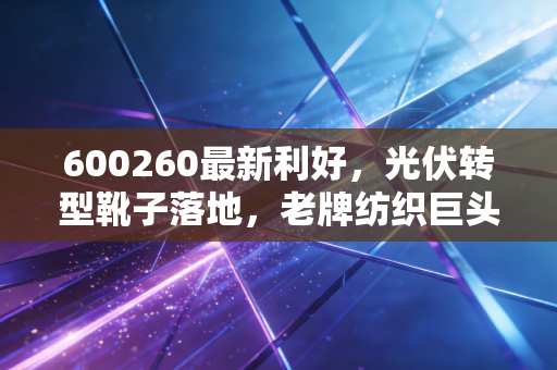 600260最新利好，光伏转型靴子落地，老牌纺织巨头的涅槃之路