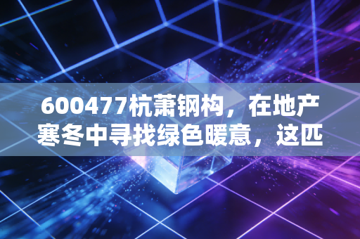 600477杭萧钢构，在地产寒冬中寻找绿色暖意，这匹老马还能跑多远？