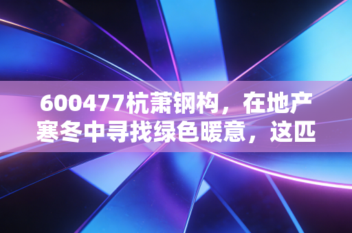 600477杭萧钢构，在地产寒冬中寻找绿色暖意，这匹老马还能跑多远？