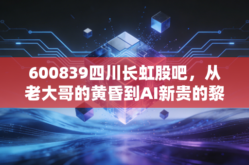600839四川长虹股吧,从老大哥的黄昏到AI新贵的黎明,股民的爱恨交织与未来博弈
