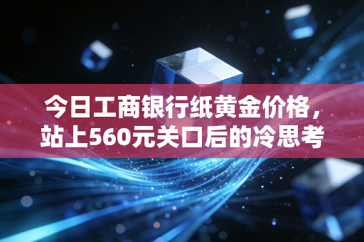 今日工商银行纸黄金价格，站上560元关口后的冷思考，是狂欢的前夜还是最后的晚餐？