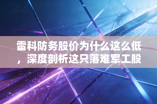 雷科防务股价为什么这么低，深度剖析这只落难军工股背后的逻辑与隐忧