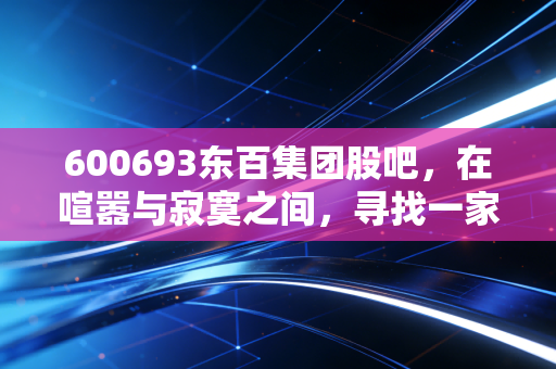 600693东百集团股吧，在喧嚣与寂寞之间，寻找一家老牌百货的重生密码