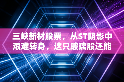 三峡新材股票，从ST阴影中艰难转身，这只玻璃股还能不能重拾昔日荣光？