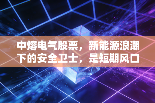 中熔电气股票，新能源浪潮下的安全卫士，是短期风口还是长线金矿？