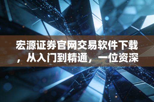 宏源证券官网交易软件下载，从入门到精通，一位资深财经老炮的实战体验与深度测评