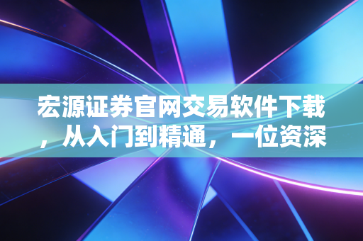宏源证券官网交易软件下载，从入门到精通，一位资深财经老炮的实战体验与深度测评
