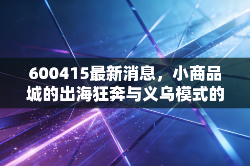600415最新消息，小商品城的出海狂奔与义乌模式的二次腾飞，是泡沫还是黄金坑？