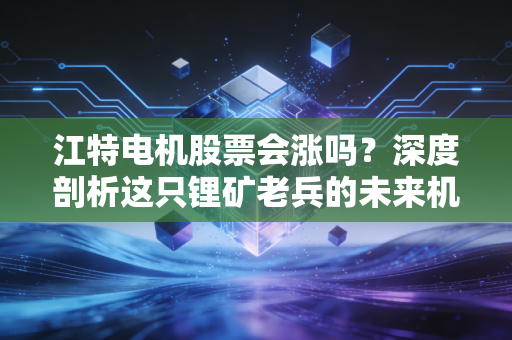 江特电机股票会涨吗？深度剖析这只锂矿老兵的未来机遇与风险