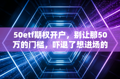 50etf期权开户，别让那50万的门槛，吓退了想进场的你