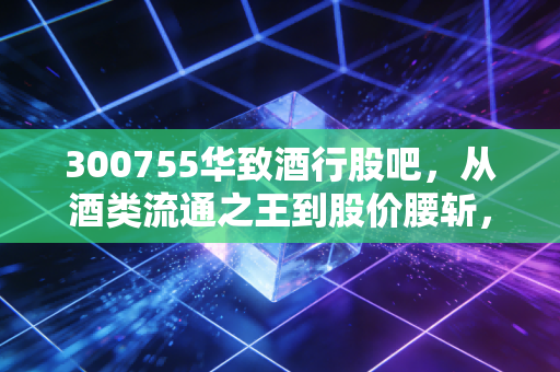 300755华致酒行股吧，从酒类流通之王到股价腰斩，散户的焦虑与酒桌上的真相