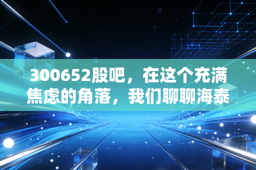 300652股吧，在这个充满焦虑的角落，我们聊聊海泰新光的光学与生活