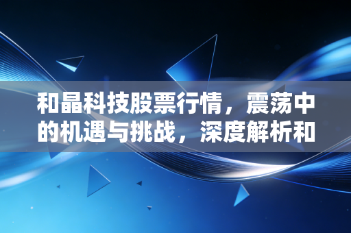 和晶科技股票行情，震荡中的机遇与挑战，深度解析和晶科技的投资价值