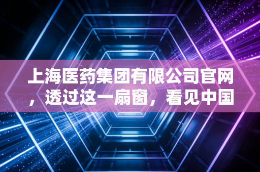 上海医药集团有限公司官网，透过这一扇窗，看见中国医药产业的韧性与突围