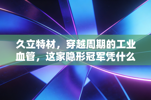 久立特材，穿越周期的工业血管，这家隐形冠军凭什么让聪明钱如此长情？