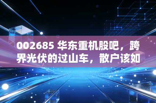 002685 华东重机股吧，跨界光伏的过山车，散户该如何守住钱袋子？