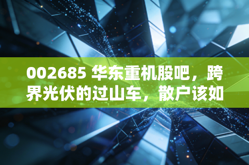 002685 华东重机股吧，跨界光伏的过山车，散户该如何守住钱袋子？