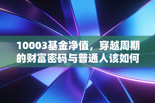 10003基金净值，穿越周期的财富密码与普通人该如何读懂它