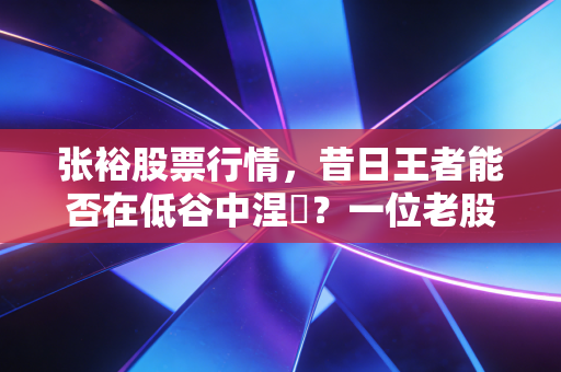 张裕股票行情,昔日王者能否在低谷中涅槃?一位老股民的真实观察与思考