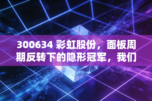 300634 彩虹股份，面板周期反转下的隐形冠军，我们该如何看懂它的价值？