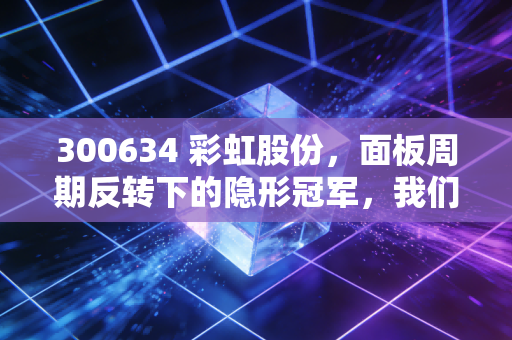 300634 彩虹股份，面板周期反转下的隐形冠军，我们该如何看懂它的价值？