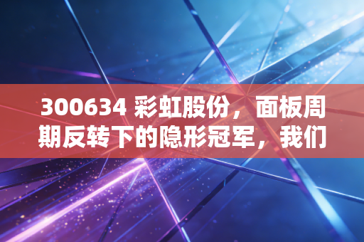 300634 彩虹股份，面板周期反转下的隐形冠军，我们该如何看懂它的价值？