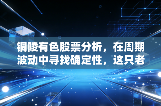 铜陵有色股票分析,在周期波动中寻找确定性,这只老牌国企还能铜行多久?