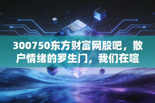 300750东方财富网股吧，散户情绪的罗生门，我们在喧嚣中寻找什么？