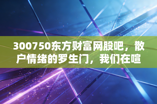 300750东方财富网股吧，散户情绪的罗生门，我们在喧嚣中寻找什么？
