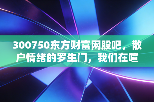 300750东方财富网股吧，散户情绪的罗生门，我们在喧嚣中寻找什么？