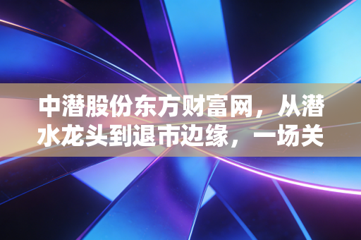 中潜股份东方财富网，从潜水龙头到退市边缘，一场关于贪婪与风险的残酷教育