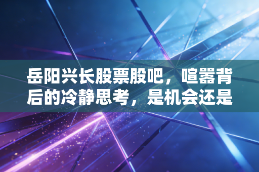 岳阳兴长股票股吧，喧嚣背后的冷静思考，是机会还是陷阱？