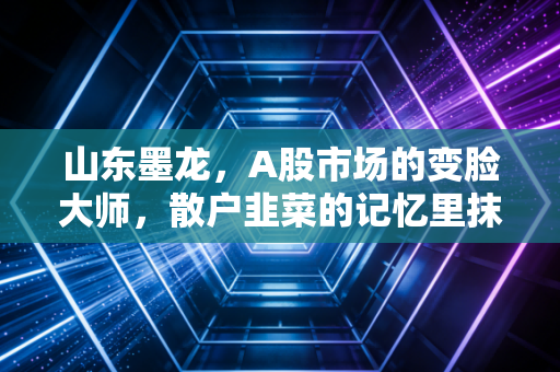 山东墨龙，A股市场的变脸大师，散户韭菜的记忆里抹不去的痛