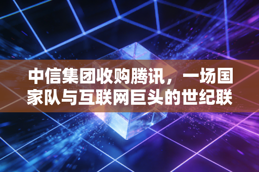 中信集团收购腾讯，一场国家队与互联网巨头的世纪联姻，还是资本的又一次狂欢？