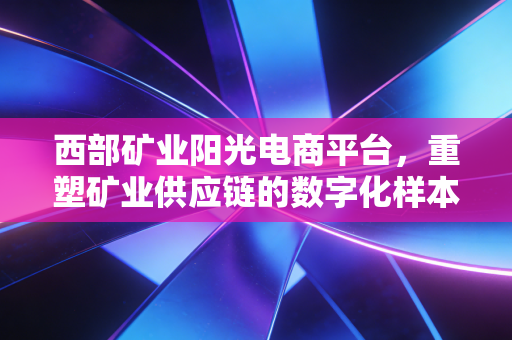 西部矿业阳光电商平台，重塑矿业供应链的数字化样本